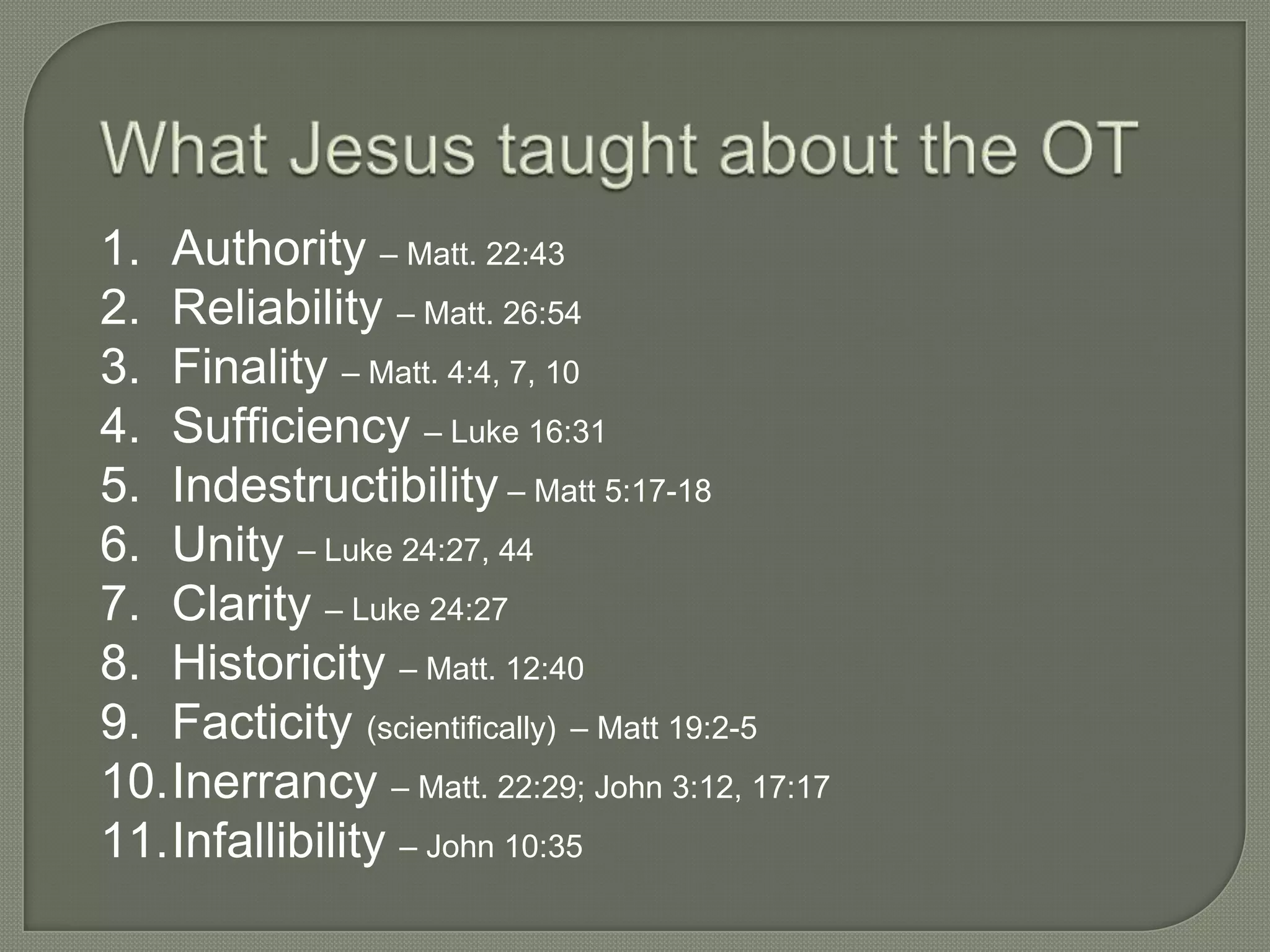 1. Authority – Matt. 22:43
2. Reliability – Matt. 26:54
3. Finality – Matt. 4:4, 7, 10
4. Sufficiency – Luke 16:31
5. Indestructibility – Matt 5:17-18
6. Unity – Luke 24:27, 44
7. Clarity – Luke 24:27
8. Historicity – Matt. 12:40
9. Facticity (scientifically) – Matt 19:2-5
10.Inerrancy – Matt. 22:29; John 3:12, 17:17
11.Infallibility – John 10:35
 