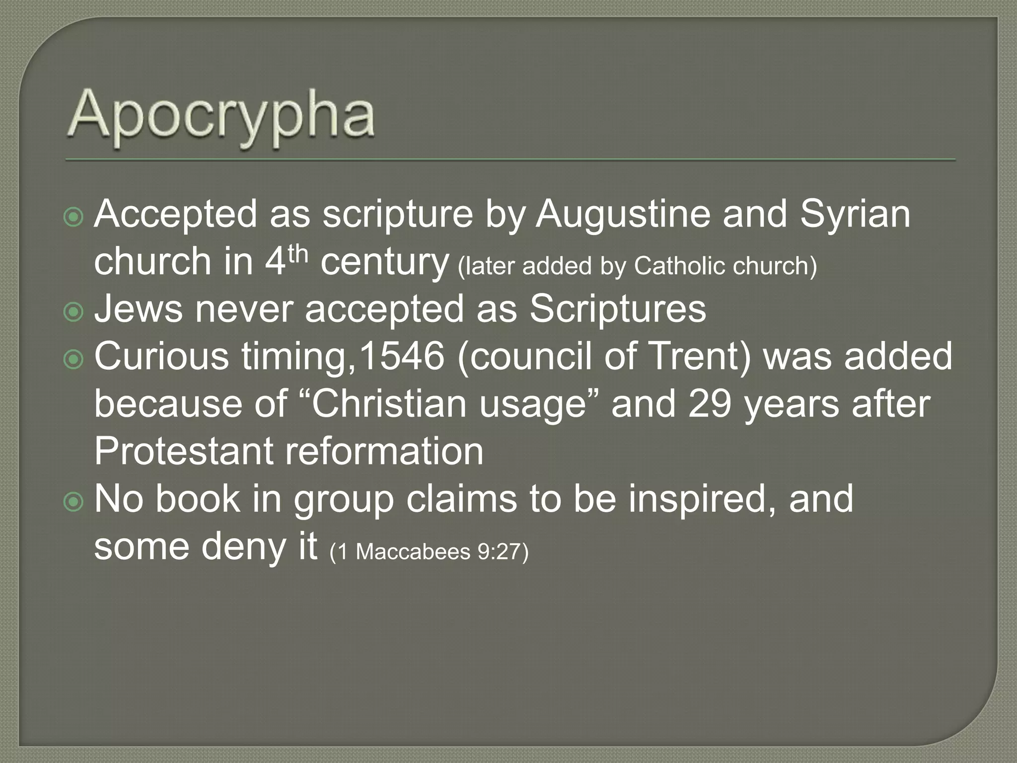  Accepted  as scripture by Augustine and Syrian
  church in 4th century (later added by Catholic church)
 Jews never accepted as Scriptures
 Curious timing,1546 (council of Trent) was added
  because of ―Christian usage‖ and 29 years after
  Protestant reformation
 No book in group claims to be inspired, and
  some deny it (1 Maccabees 9:27)
 
