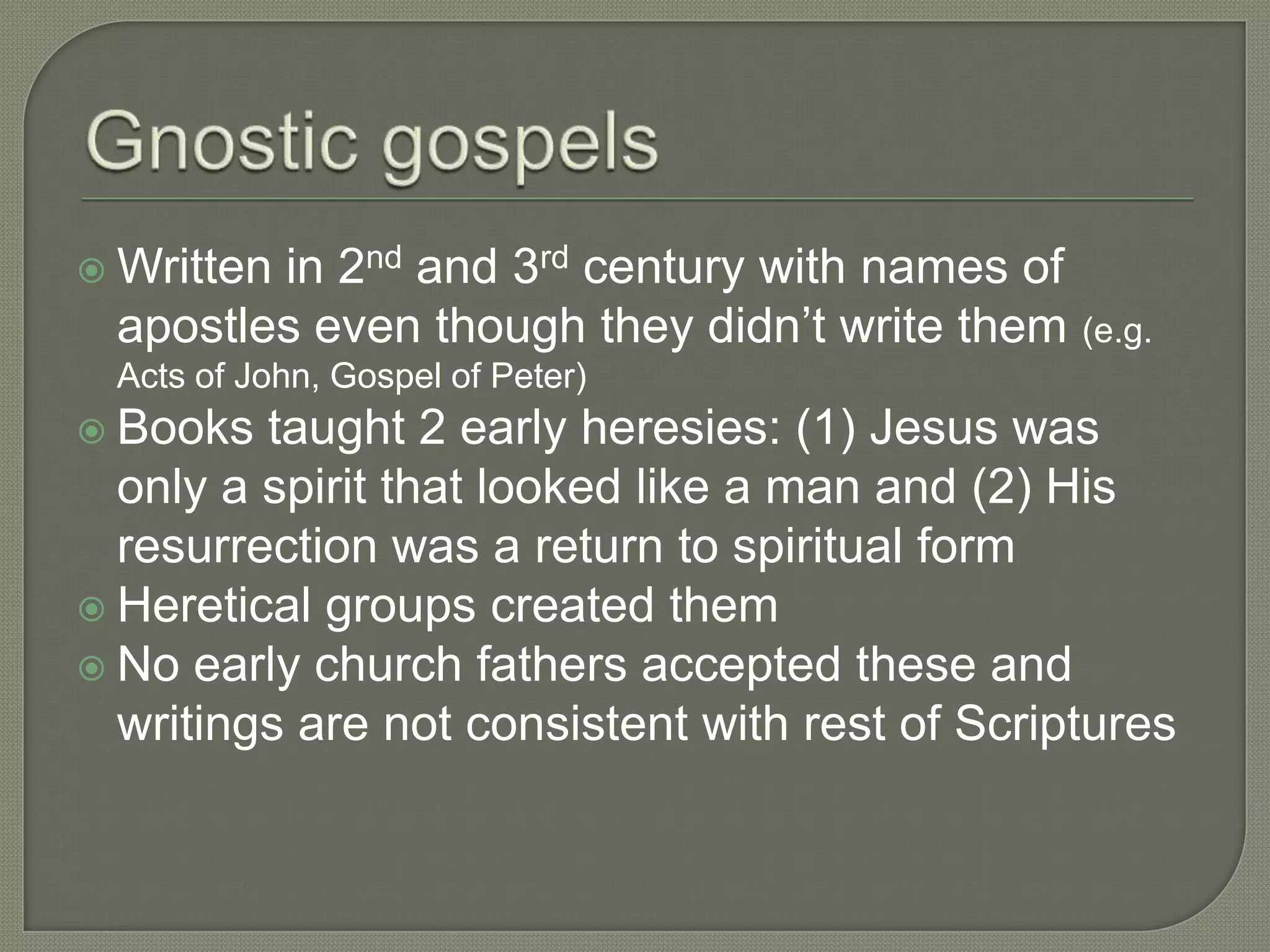 in 2nd and 3rd century with names of
 Written
 apostles even though they didn‘t write them (e.g.
 Acts of John, Gospel of Peter)
 Books  taught 2 early heresies: (1) Jesus was
  only a spirit that looked like a man and (2) His
  resurrection was a return to spiritual form
 Heretical groups created them
 No early church fathers accepted these and
  writings are not consistent with rest of Scriptures
 