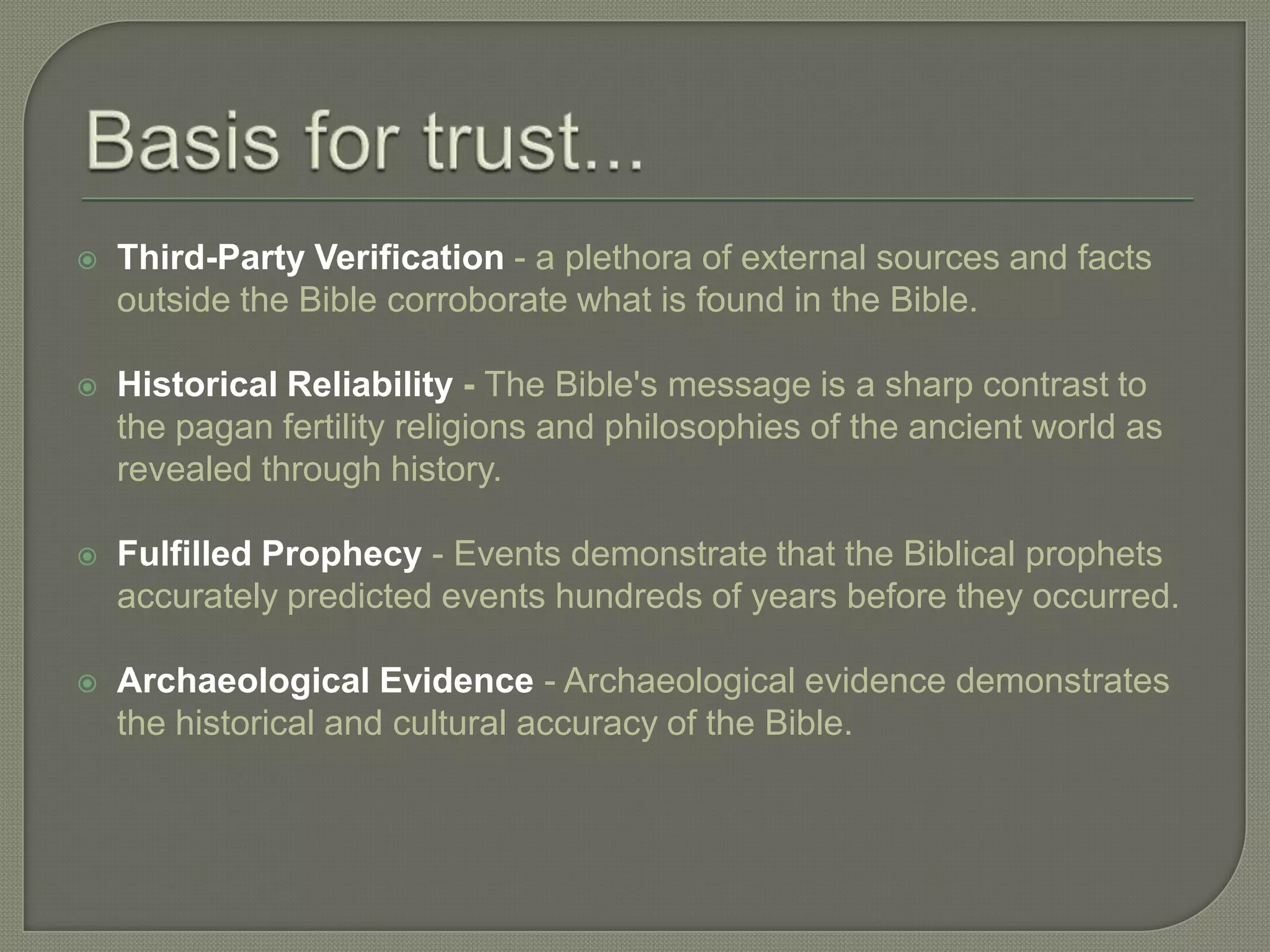    Third-Party Verification - a plethora of external sources and facts
    outside the Bible corroborate what is found in the Bible.

   Historical Reliability - The Bible's message is a sharp contrast to
    the pagan fertility religions and philosophies of the ancient world as
    revealed through history.

   Fulfilled Prophecy - Events demonstrate that the Biblical prophets
    accurately predicted events hundreds of years before they occurred.

   Archaeological Evidence - Archaeological evidence demonstrates
    the historical and cultural accuracy of the Bible.
 