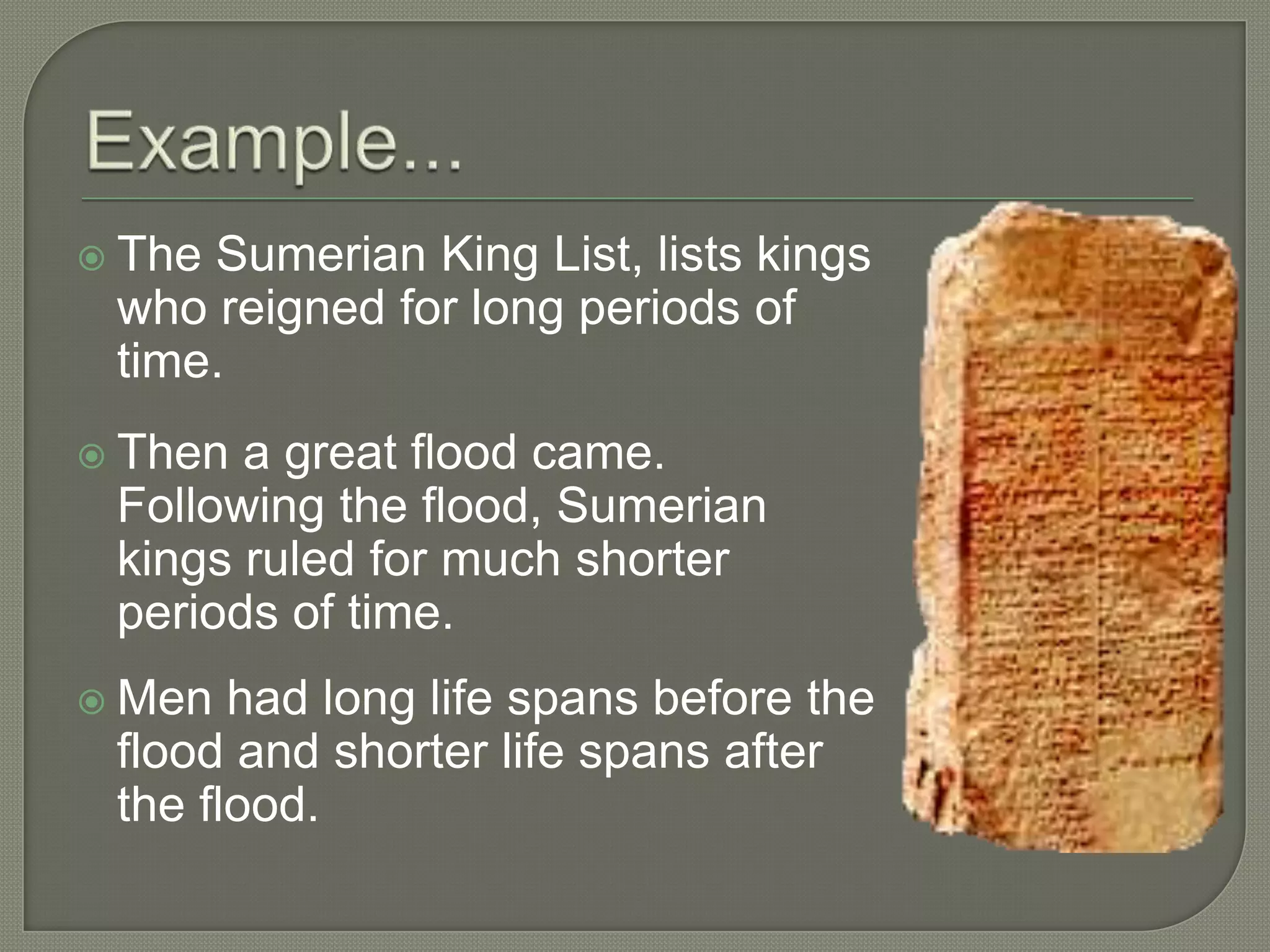  TheSumerian King List, lists kings
 who reigned for long periods of
 time.
 Then a great flood came.
 Following the flood, Sumerian
 kings ruled for much shorter
 periods of time.
 Men  had long life spans before the
 flood and shorter life spans after
 the flood.
 