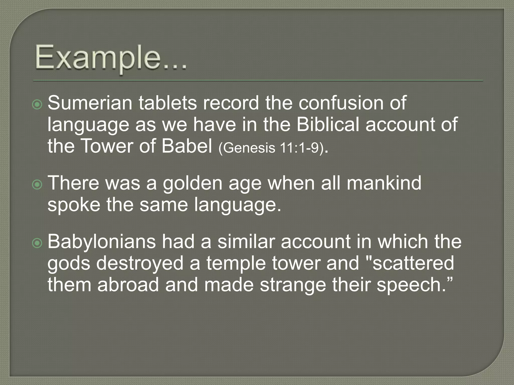  Sumerian tablets record the confusion of
 language as we have in the Biblical account of
 the Tower of Babel (Genesis 11:1-9).
 Therewas a golden age when all mankind
 spoke the same language.
 Babylonianshad a similar account in which the
 gods destroyed a temple tower and "scattered
 them abroad and made strange their speech.‖
 