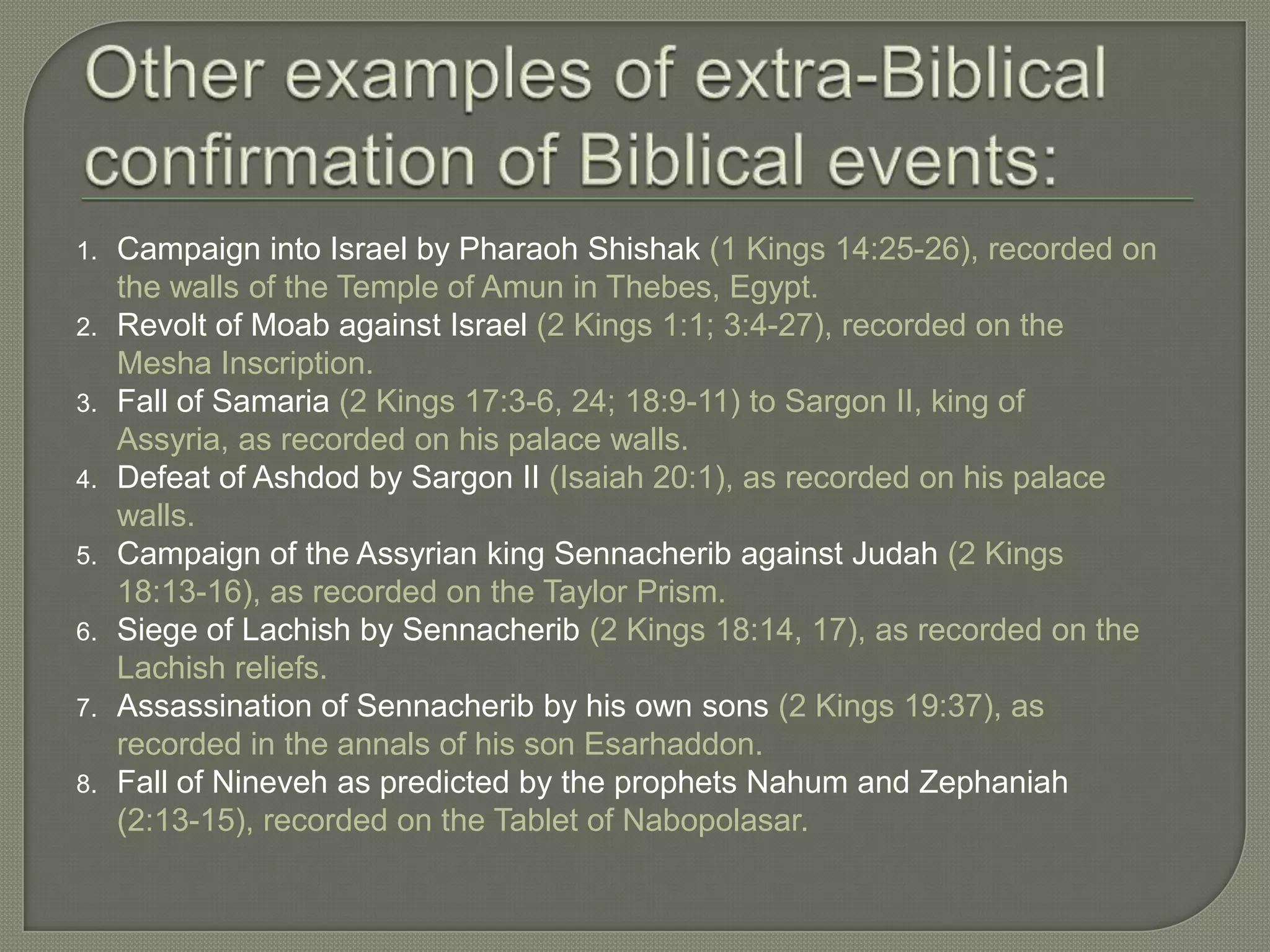 1.   Campaign into Israel by Pharaoh Shishak (1 Kings 14:25-26), recorded on
     the walls of the Temple of Amun in Thebes, Egypt.
2.   Revolt of Moab against Israel (2 Kings 1:1; 3:4-27), recorded on the
     Mesha Inscription.
3.   Fall of Samaria (2 Kings 17:3-6, 24; 18:9-11) to Sargon II, king of
     Assyria, as recorded on his palace walls.
4.   Defeat of Ashdod by Sargon II (Isaiah 20:1), as recorded on his palace
     walls.
5.   Campaign of the Assyrian king Sennacherib against Judah (2 Kings
     18:13-16), as recorded on the Taylor Prism.
6.   Siege of Lachish by Sennacherib (2 Kings 18:14, 17), as recorded on the
     Lachish reliefs.
7.   Assassination of Sennacherib by his own sons (2 Kings 19:37), as
     recorded in the annals of his son Esarhaddon.
8.   Fall of Nineveh as predicted by the prophets Nahum and Zephaniah
     (2:13-15), recorded on the Tablet of Nabopolasar.
 