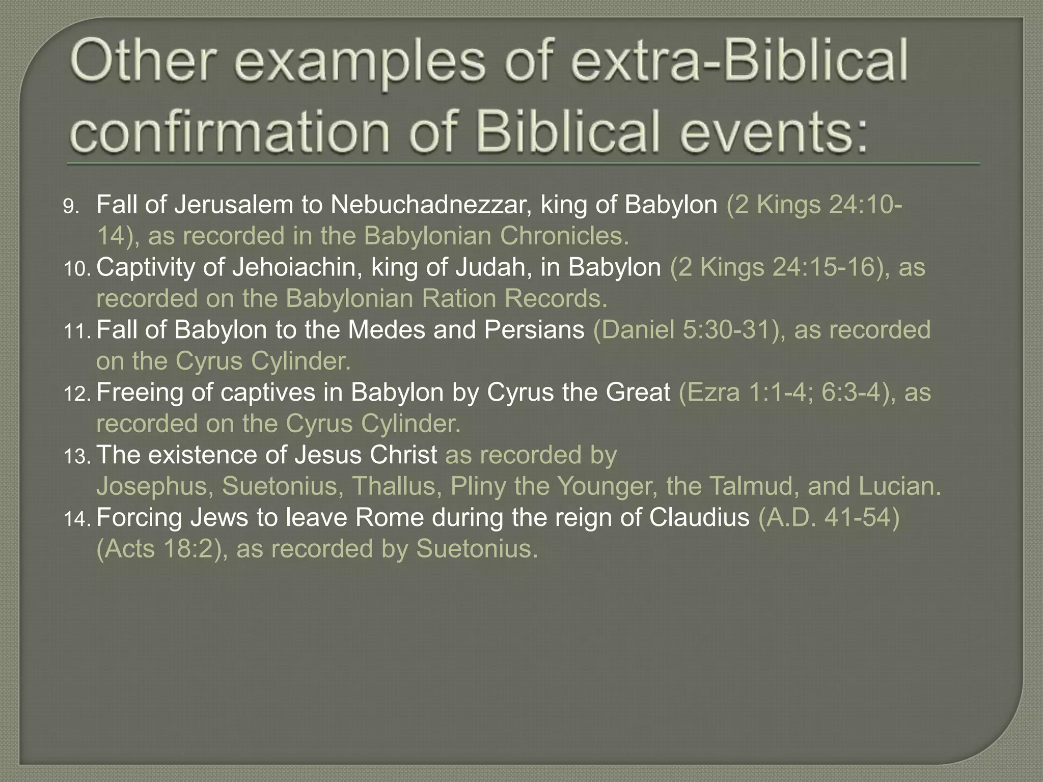 9.  Fall of Jerusalem to Nebuchadnezzar, king of Babylon (2 Kings 24:10-
    14), as recorded in the Babylonian Chronicles.
10. Captivity of Jehoiachin, king of Judah, in Babylon (2 Kings 24:15-16), as
    recorded on the Babylonian Ration Records.
11. Fall of Babylon to the Medes and Persians (Daniel 5:30-31), as recorded
    on the Cyrus Cylinder.
12. Freeing of captives in Babylon by Cyrus the Great (Ezra 1:1-4; 6:3-4), as
    recorded on the Cyrus Cylinder.
13. The existence of Jesus Christ as recorded by
    Josephus, Suetonius, Thallus, Pliny the Younger, the Talmud, and Lucian.
14. Forcing Jews to leave Rome during the reign of Claudius (A.D. 41-54)
    (Acts 18:2), as recorded by Suetonius.
 