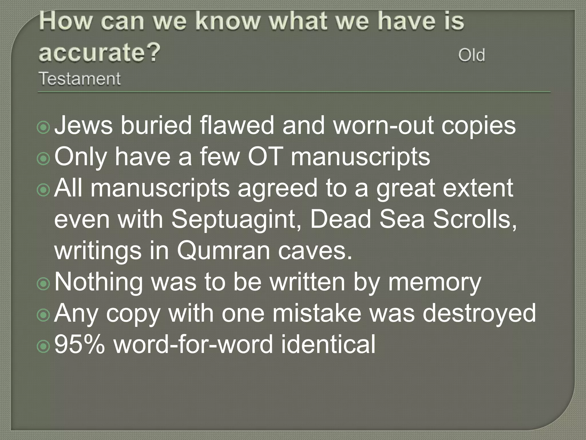 Jews  buried flawed and worn-out copies
 Only have a few OT manuscripts
 All manuscripts agreed to a great extent
  even with Septuagint, Dead Sea Scrolls,
  writings in Qumran caves.
 Nothing was to be written by memory
 Any copy with one mistake was destroyed
 95% word-for-word identical
 