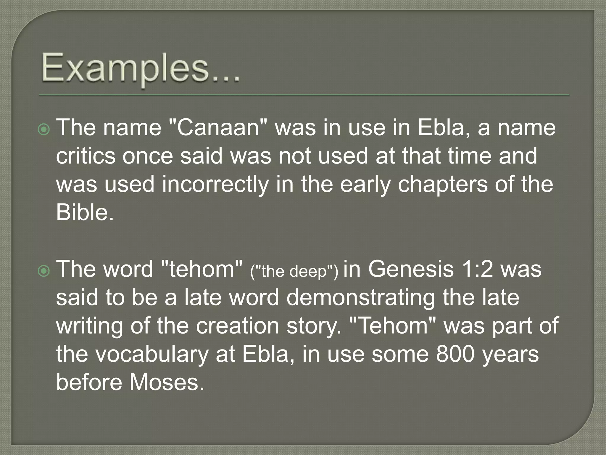  The  name "Canaan" was in use in Ebla, a name
 critics once said was not used at that time and
 was used incorrectly in the early chapters of the
 Bible.

 The word "tehom" ("the deep") in Genesis 1:2 was
 said to be a late word demonstrating the late
 writing of the creation story. "Tehom" was part of
 the vocabulary at Ebla, in use some 800 years
 before Moses.
 