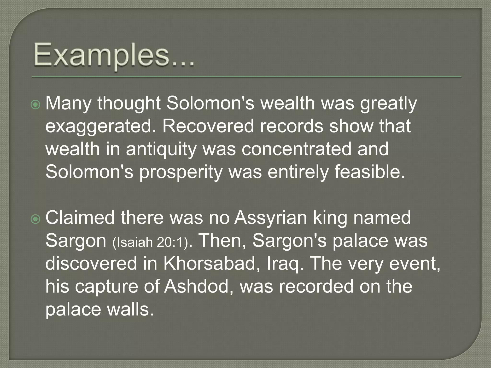  Many thought Solomon's wealth was greatly
 exaggerated. Recovered records show that
 wealth in antiquity was concentrated and
 Solomon's prosperity was entirely feasible.

 Claimed there was no Assyrian king named
 Sargon (Isaiah 20:1). Then, Sargon's palace was
 discovered in Khorsabad, Iraq. The very event,
 his capture of Ashdod, was recorded on the
 palace walls.
 