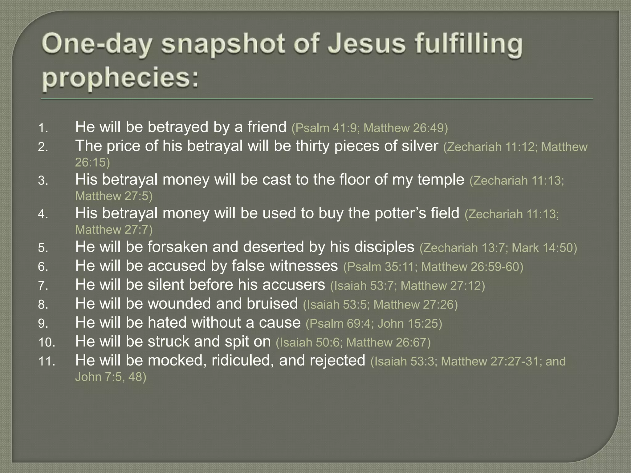 1.    He will be betrayed by a friend (Psalm 41:9; Matthew 26:49)
2.    The price of his betrayal will be thirty pieces of silver (Zechariah 11:12; Matthew
      26:15)
3.    His betrayal money will be cast to the floor of my temple (Zechariah 11:13;
      Matthew 27:5)
4.    His betrayal money will be used to buy the potter‘s field (Zechariah 11:13;
      Matthew 27:7)
5.    He will be forsaken and deserted by his disciples (Zechariah 13:7; Mark 14:50)
6.    He will be accused by false witnesses (Psalm 35:11; Matthew 26:59-60)
7.    He will be silent before his accusers (Isaiah 53:7; Matthew 27:12)
8.    He will be wounded and bruised (Isaiah 53:5; Matthew 27:26)
9.    He will be hated without a cause (Psalm 69:4; John 15:25)
10.   He will be struck and spit on (Isaiah 50:6; Matthew 26:67)
11.   He will be mocked, ridiculed, and rejected (Isaiah 53:3; Matthew 27:27-31; and
      John 7:5, 48)
 