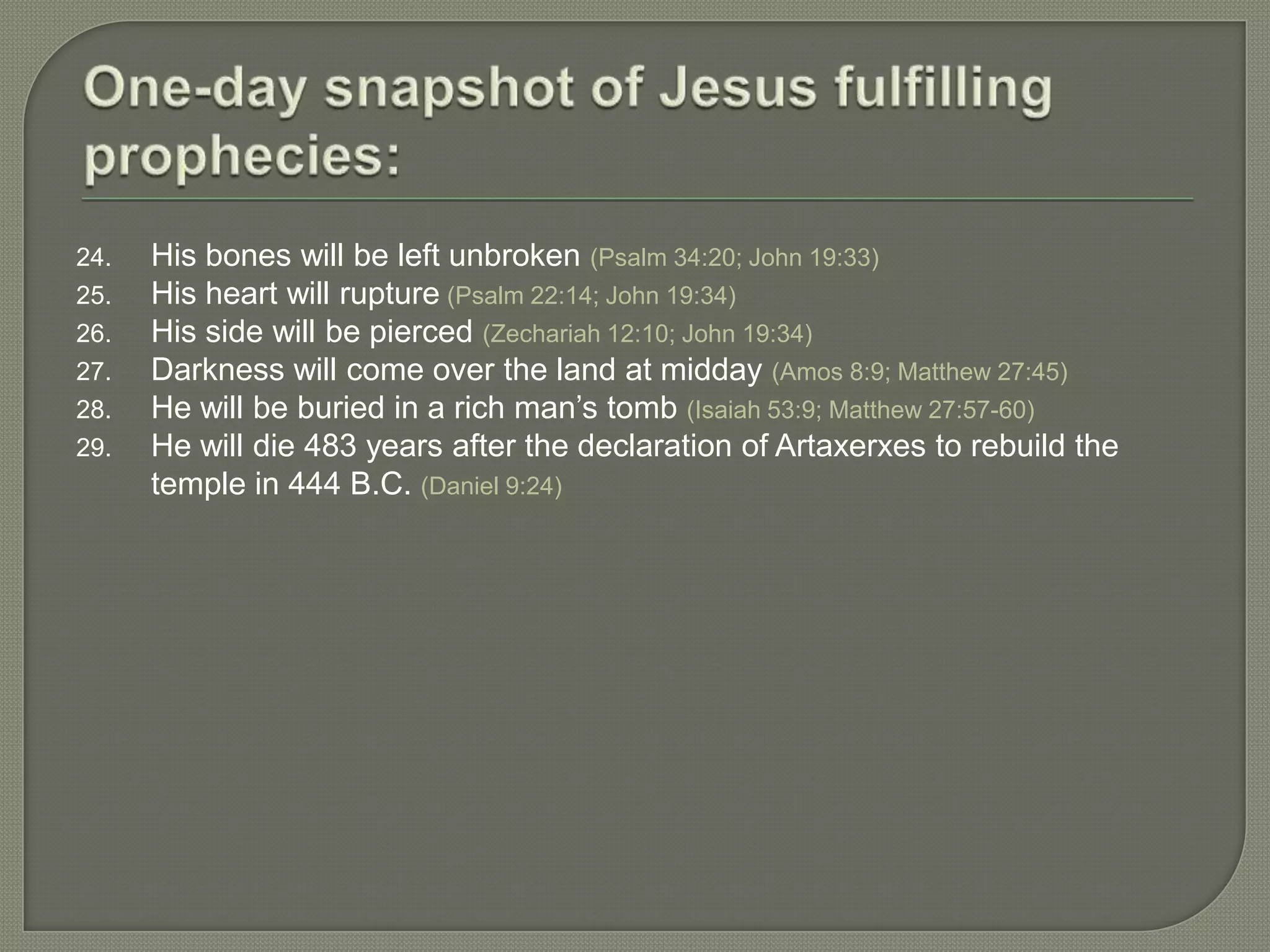 24.   His bones will be left unbroken (Psalm 34:20; John 19:33)
25.   His heart will rupture (Psalm 22:14; John 19:34)
26.   His side will be pierced (Zechariah 12:10; John 19:34)
27.   Darkness will come over the land at midday (Amos 8:9; Matthew 27:45)
28.   He will be buried in a rich man‘s tomb (Isaiah 53:9; Matthew 27:57-60)
29.   He will die 483 years after the declaration of Artaxerxes to rebuild the
      temple in 444 B.C. (Daniel 9:24)
 