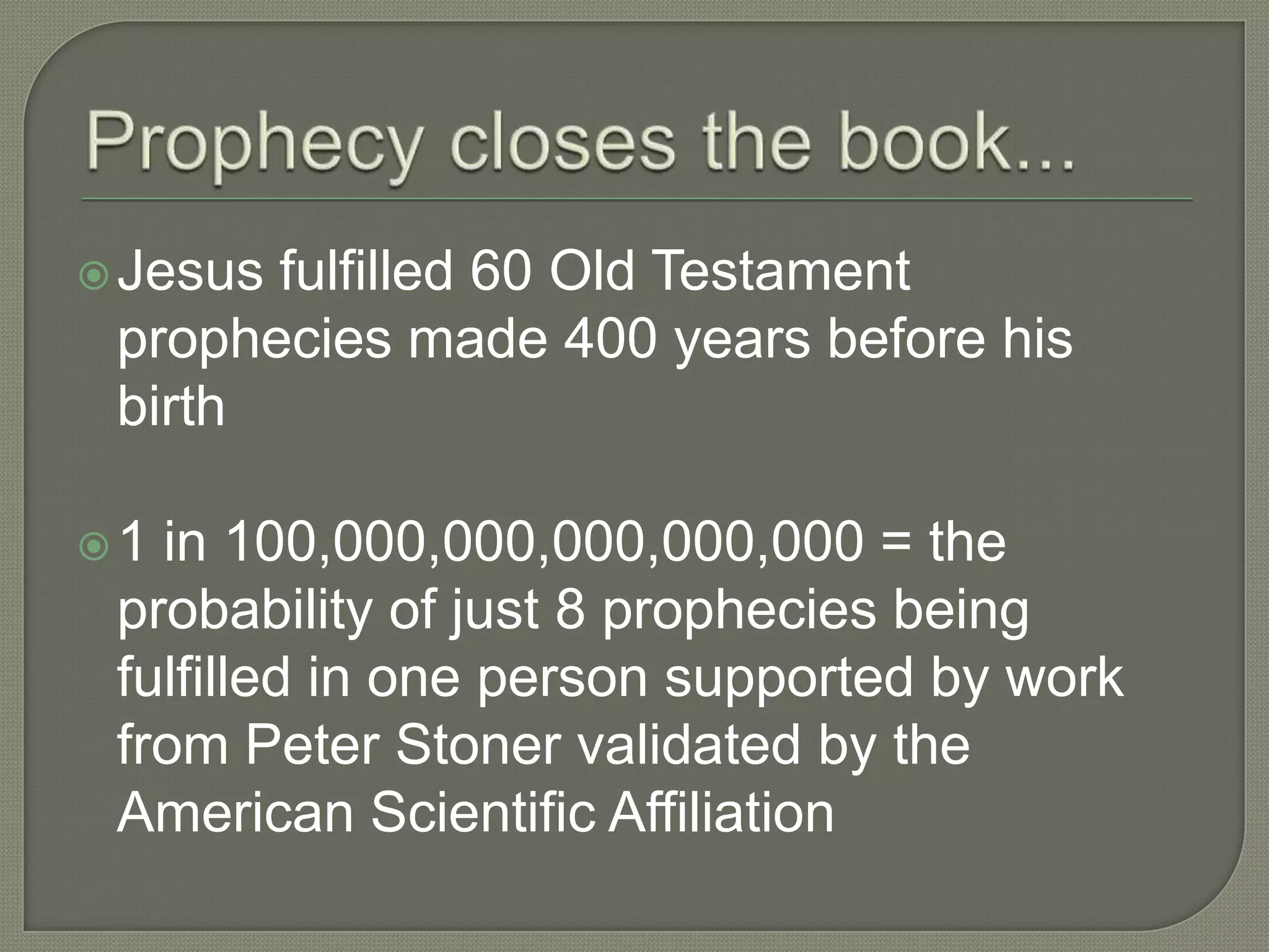  Jesusfulfilled 60 Old Testament
 prophecies made 400 years before his
 birth

1 in 100,000,000,000,000,000 = the
 probability of just 8 prophecies being
 fulfilled in one person supported by work
 from Peter Stoner validated by the
 American Scientific Affiliation
 
