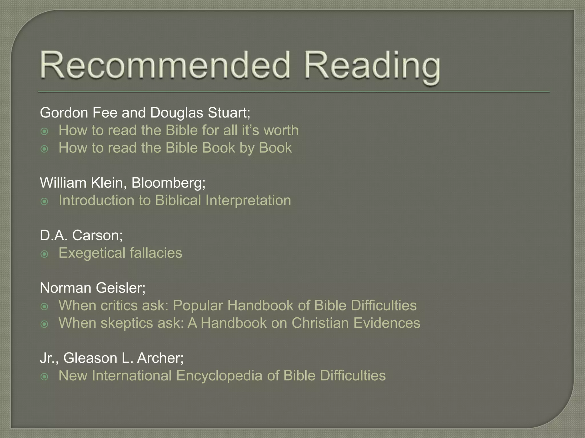 Gordon Fee and Douglas Stuart;
 How to read the Bible for all it‘s worth
 How to read the Bible Book by Book


William Klein, Bloomberg;
 Introduction to Biblical Interpretation


D.A. Carson;
 Exegetical fallacies


Norman Geisler;
 When critics ask: Popular Handbook of Bible Difficulties
 When skeptics ask: A Handbook on Christian Evidences


Jr., Gleason L. Archer;
 New International Encyclopedia of Bible Difficulties
 