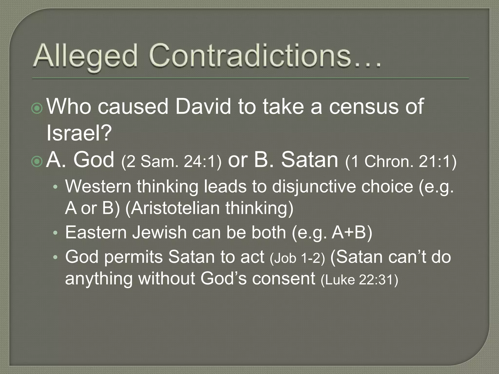  Who  caused David to take a census of
  Israel?
 A. God (2 Sam. 24:1) or B. Satan (1 Chron. 21:1)
  • Western thinking leads to disjunctive choice (e.g.
    A or B) (Aristotelian thinking)
  • Eastern Jewish can be both (e.g. A+B)
  • God permits Satan to act (Job 1-2) (Satan can‘t do
    anything without God‘s consent (Luke 22:31)
 