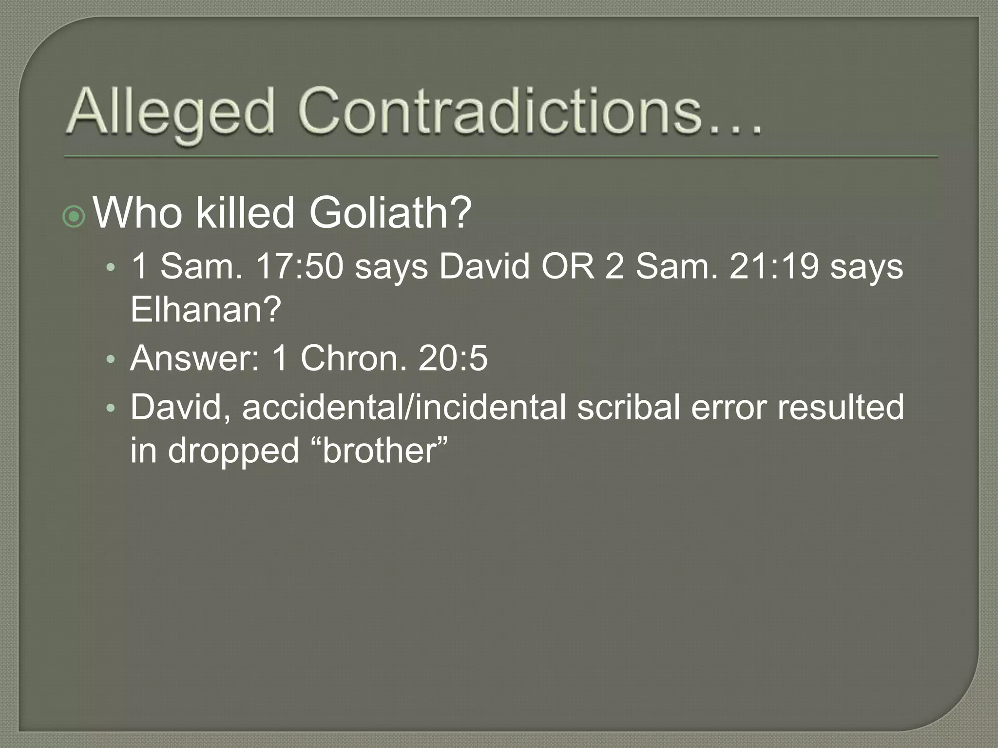  Who   killed Goliath?
 • 1 Sam. 17:50 says David OR 2 Sam. 21:19 says
   Elhanan?
 • Answer: 1 Chron. 20:5
 • David, accidental/incidental scribal error resulted
   in dropped ―brother‖
 