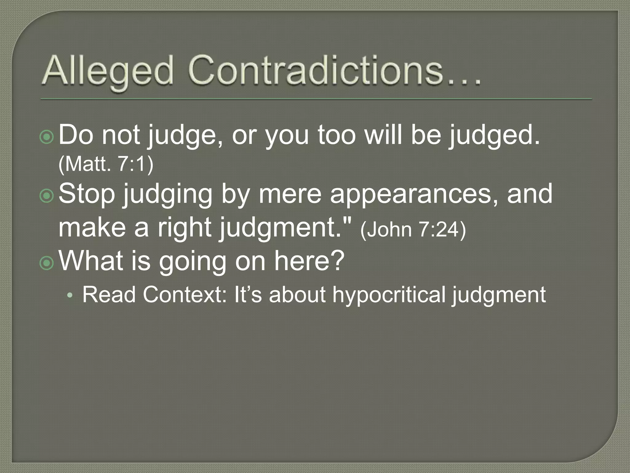  Do   not judge, or you too will be judged.
 (Matt. 7:1)
 Stopjudging by mere appearances, and
  make a right judgment." (John 7:24)
 What is going on here?
  • Read Context: It‘s about hypocritical judgment
 