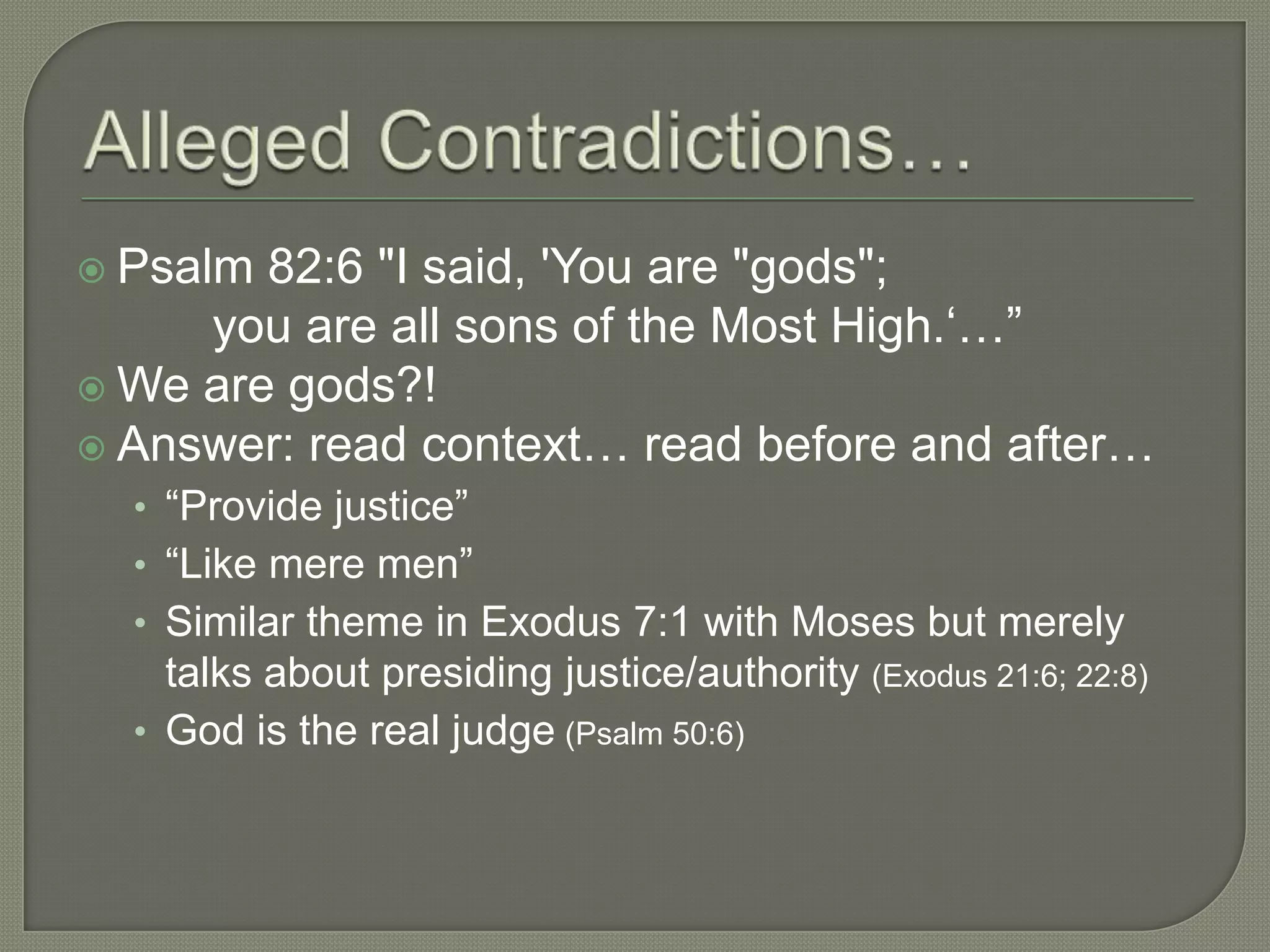  Psalm 82:6 "I said, 'You are "gods";
     you are all sons of the Most High.‗…‖
 We are gods?!
 Answer: read context… read before and after…
  • ―Provide justice‖
  • ―Like mere men‖
  • Similar theme in Exodus 7:1 with Moses but merely
    talks about presiding justice/authority (Exodus 21:6; 22:8)
  • God is the real judge (Psalm 50:6)
 