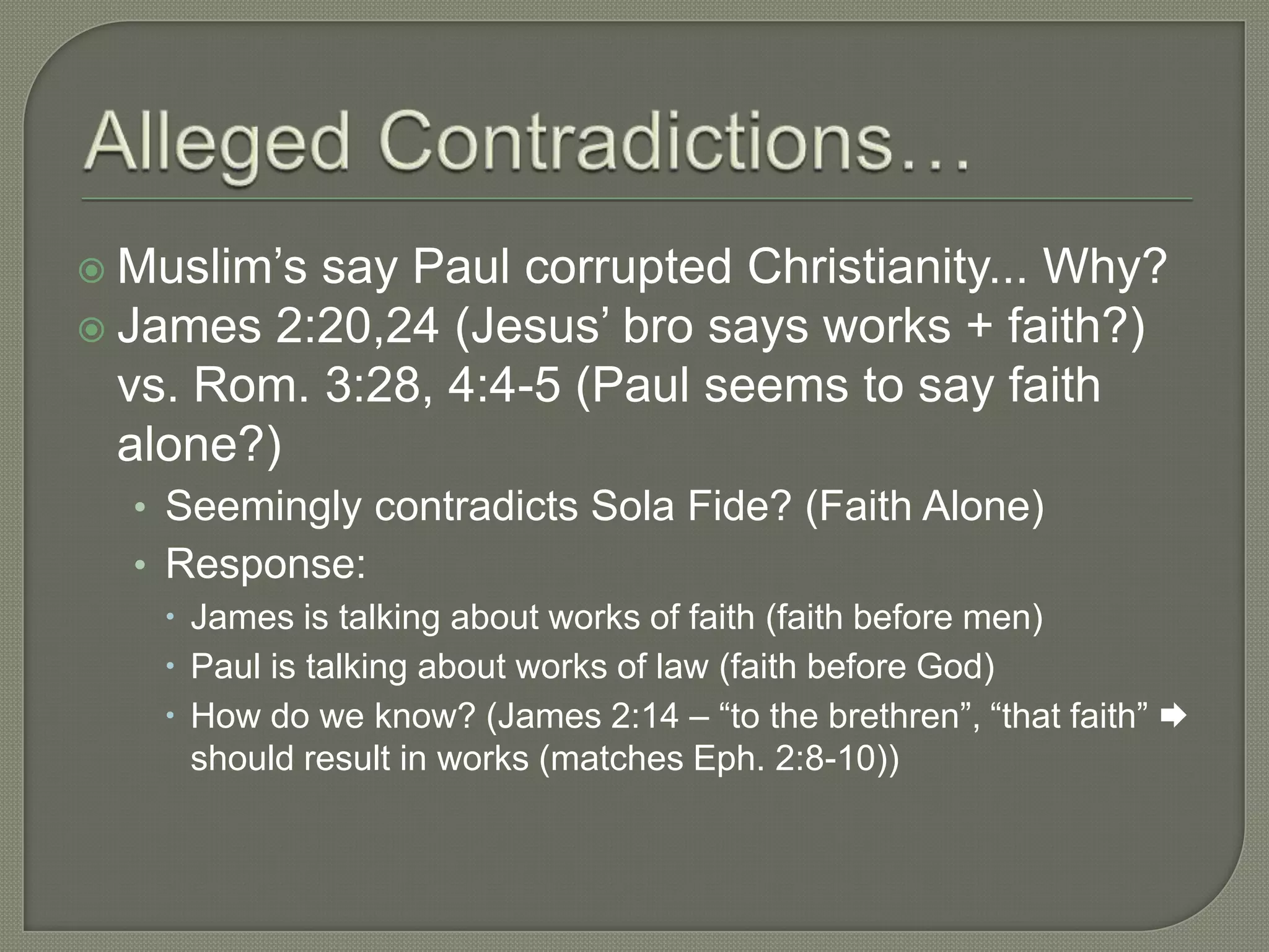  Muslim‘s say Paul corrupted Christianity... Why?
 James 2:20,24 (Jesus‘ bro says works + faith?)
  vs. Rom. 3:28, 4:4-5 (Paul seems to say faith
  alone?)
  • Seemingly contradicts Sola Fide? (Faith Alone)
  • Response:
     James is talking about works of faith (faith before men)
     Paul is talking about works of law (faith before God)
     How do we know? (James 2:14 – ―to the brethren‖, ―that faith‖ 
      should result in works (matches Eph. 2:8-10))
 