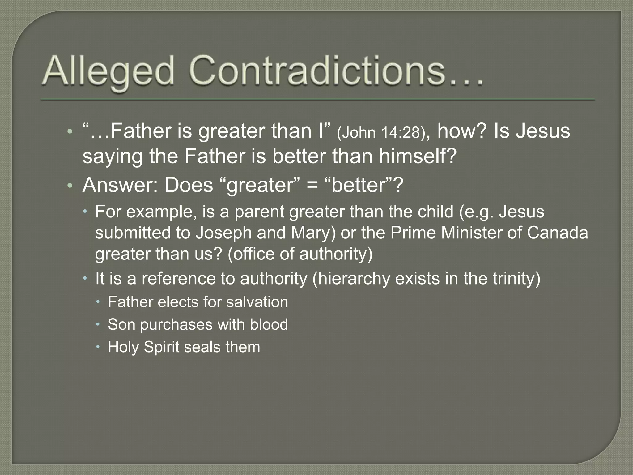 • ―…Father is greater than I‖ (John 14:28), how? Is Jesus
  saying the Father is better than himself?
• Answer: Does ―greater‖ = ―better‖?
  For example, is a parent greater than the child (e.g. Jesus
   submitted to Joseph and Mary) or the Prime Minister of Canada
   greater than us? (office of authority)
  It is a reference to authority (hierarchy exists in the trinity)
    Father elects for salvation
    Son purchases with blood
    Holy Spirit seals them
 