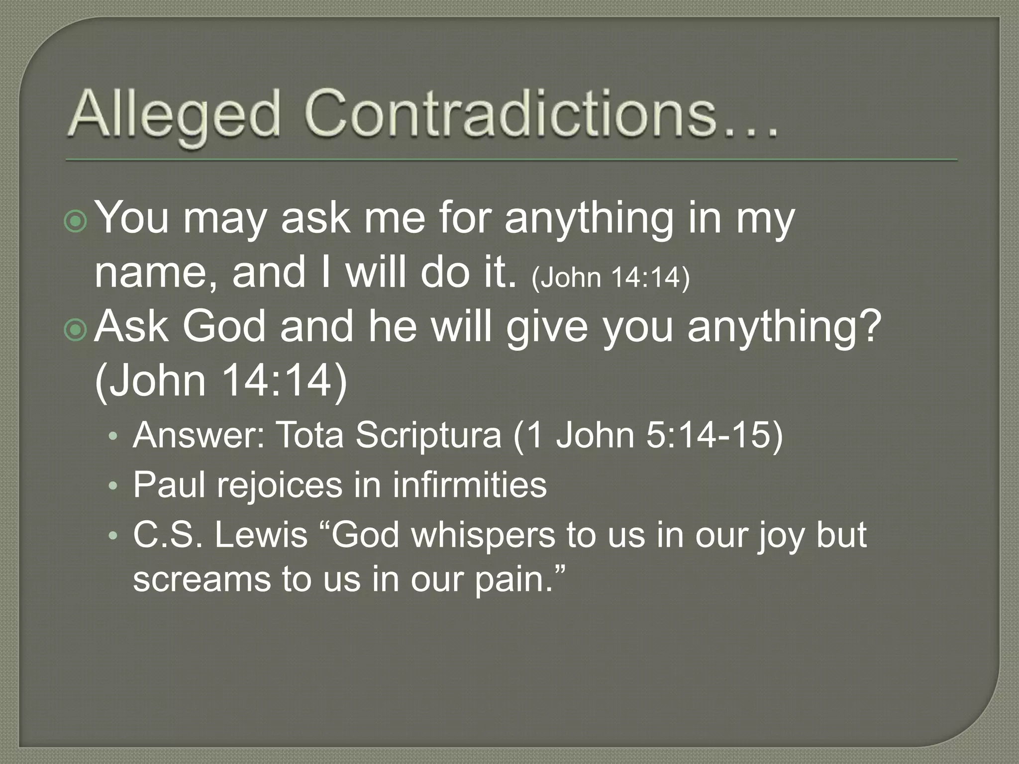  You may ask me for anything in my
  name, and I will do it. (John 14:14)
 Ask God and he will give you anything?
  (John 14:14)
  • Answer: Tota Scriptura (1 John 5:14-15)
  • Paul rejoices in infirmities
  • C.S. Lewis ―God whispers to us in our joy but
   screams to us in our pain.‖
 