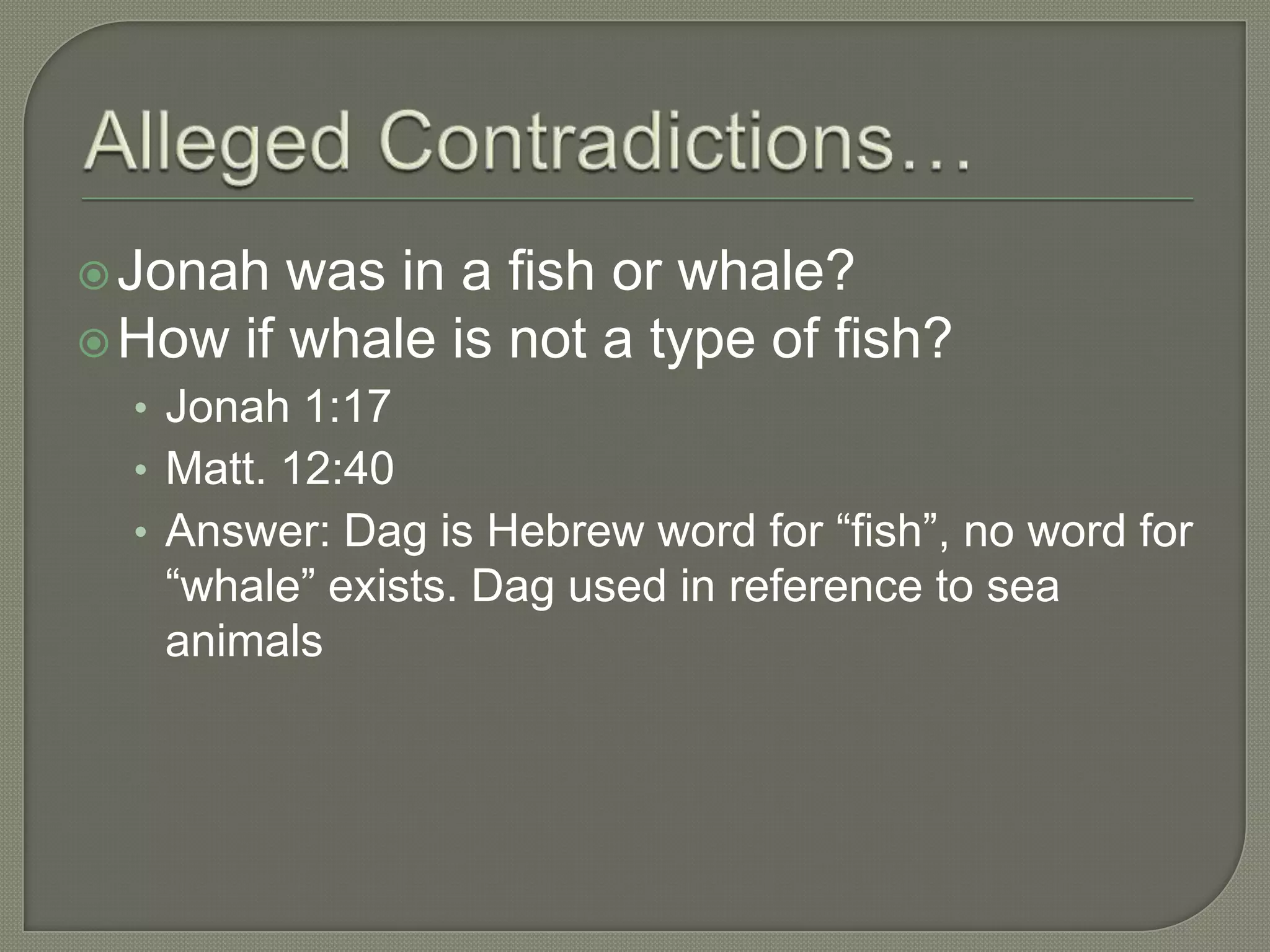 Jonah  was in a fish or whale?
 How if whale is not a type of fish?
  • Jonah 1:17
  • Matt. 12:40
  • Answer: Dag is Hebrew word for ―fish‖, no word for
   ―whale‖ exists. Dag used in reference to sea
   animals
 