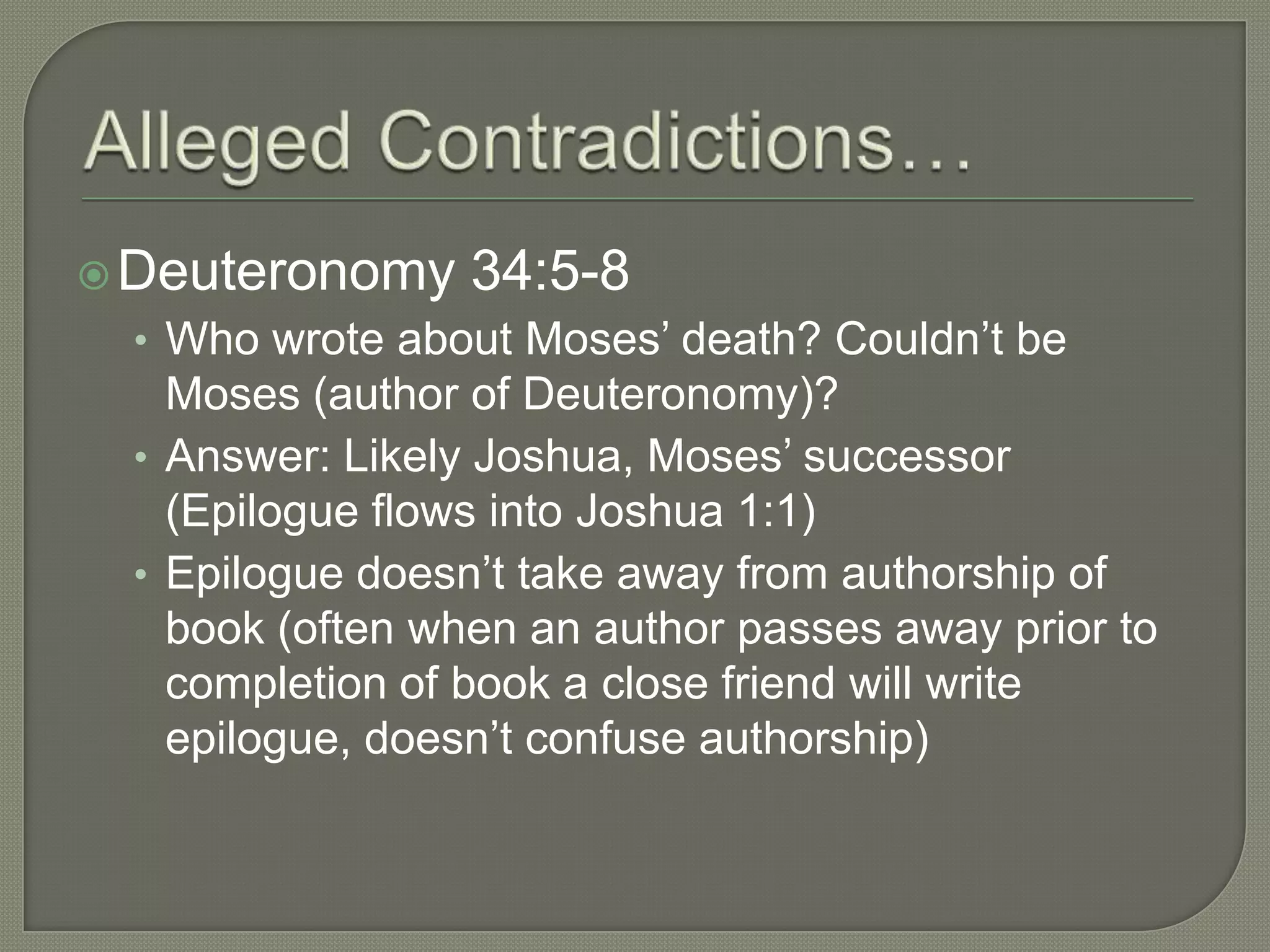  Deuteronomy    34:5-8
 • Who wrote about Moses‘ death? Couldn‘t be
   Moses (author of Deuteronomy)?
 • Answer: Likely Joshua, Moses‘ successor
   (Epilogue flows into Joshua 1:1)
 • Epilogue doesn‘t take away from authorship of
   book (often when an author passes away prior to
   completion of book a close friend will write
   epilogue, doesn‘t confuse authorship)
 