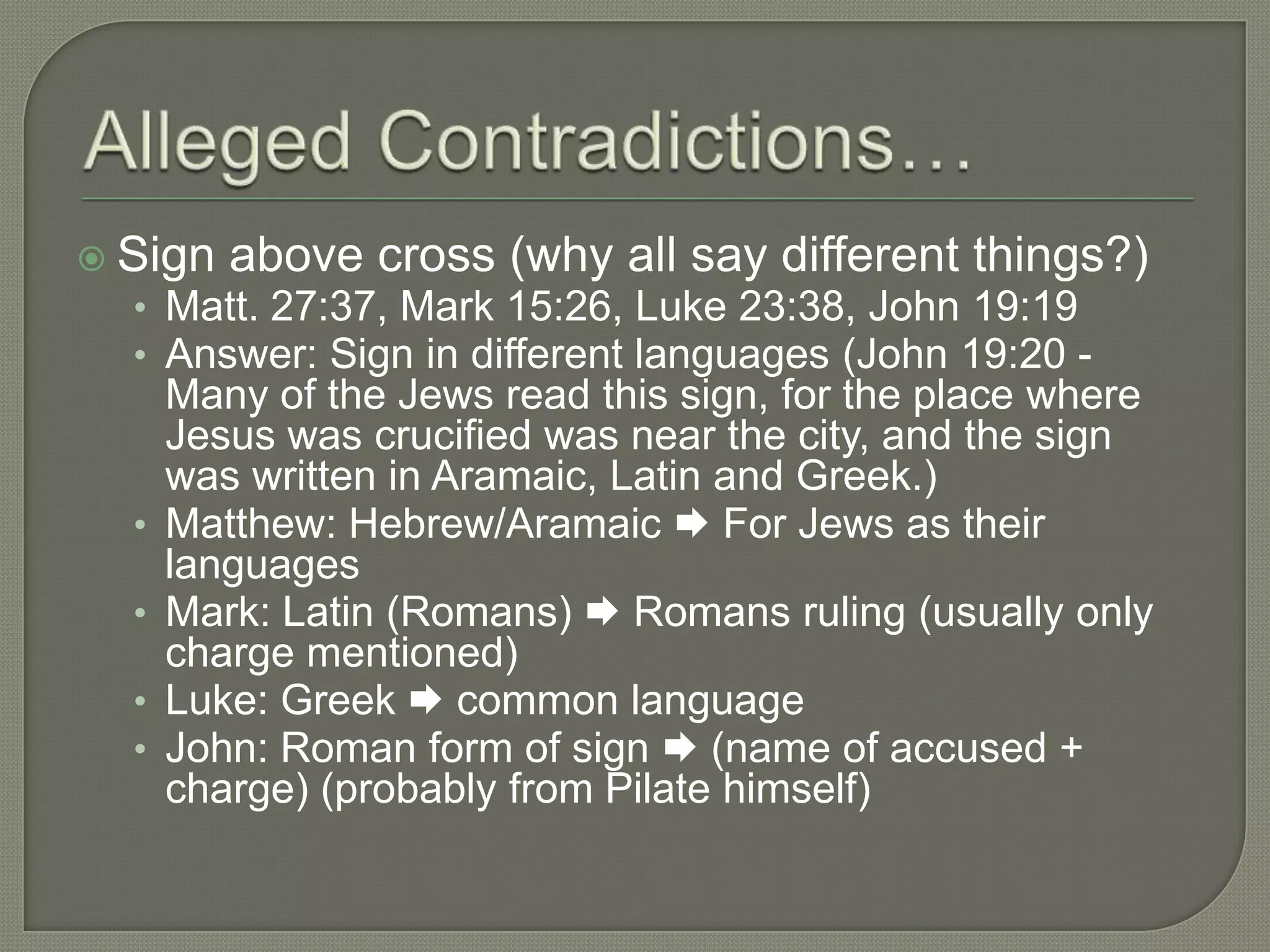  Sign   above cross (why all say different things?)
  • Matt. 27:37, Mark 15:26, Luke 23:38, John 19:19
  • Answer: Sign in different languages (John 19:20 -
      Many of the Jews read this sign, for the place where
      Jesus was crucified was near the city, and the sign
      was written in Aramaic, Latin and Greek.)
  •   Matthew: Hebrew/Aramaic  For Jews as their
      languages
  •   Mark: Latin (Romans)  Romans ruling (usually only
      charge mentioned)
  •   Luke: Greek  common language
  •   John: Roman form of sign  (name of accused +
      charge) (probably from Pilate himself)
 