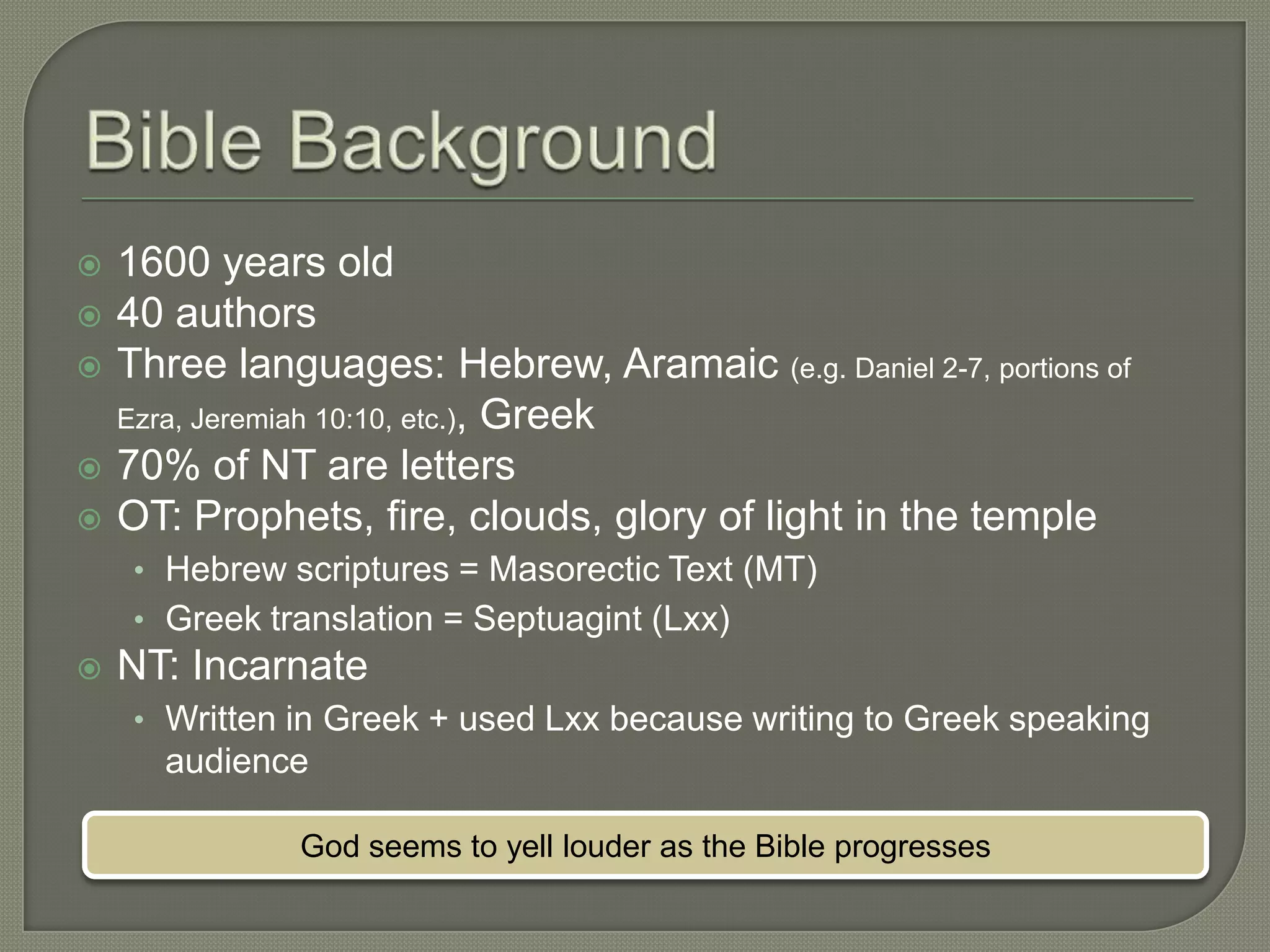    1600 years old
   40 authors
   Three languages: Hebrew, Aramaic (e.g. Daniel 2-7, portions of
    Ezra, Jeremiah 10:10, etc.), Greek
   70% of NT are letters
   OT: Prophets, fire, clouds, glory of light in the temple
     • Hebrew scriptures = Masorectic Text (MT)
     • Greek translation = Septuagint (Lxx)
   NT: Incarnate
     • Written in Greek + used Lxx because writing to Greek speaking
       audience

               God seems to yell louder as the Bible progresses
 