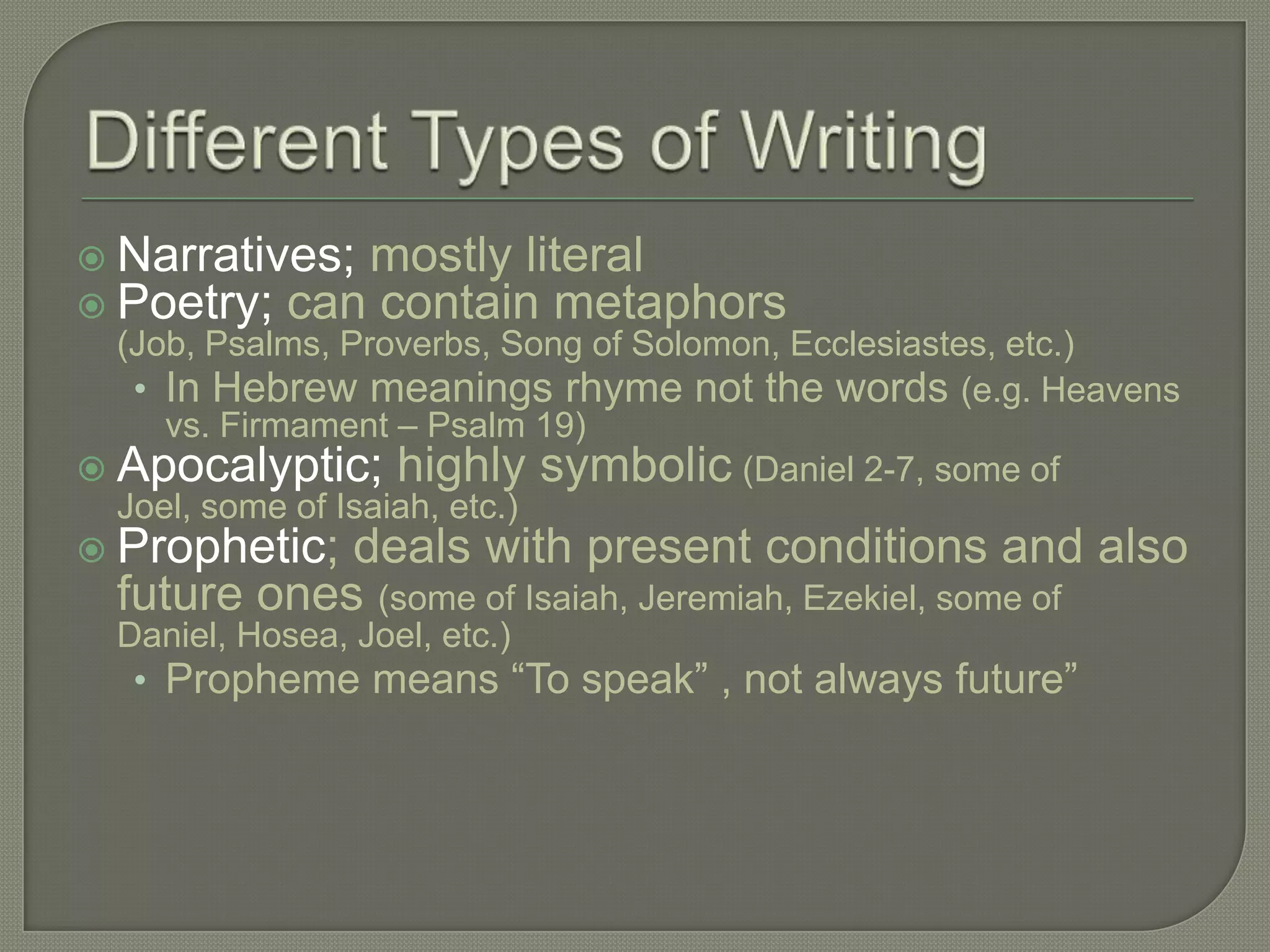 Narratives; mostly literal
 Poetry; can contain metaphors
  (Job, Psalms, Proverbs, Song of Solomon, Ecclesiastes, etc.)
   • In Hebrew meanings rhyme not the words (e.g. Heavens
     vs. Firmament – Psalm 19)
 Apocalyptic; highly symbolic (Daniel 2-7, some of
  Joel, some of Isaiah, etc.)
 Prophetic; deals with present conditions and also
  future ones (some of Isaiah, Jeremiah, Ezekiel, some of
  Daniel, Hosea, Joel, etc.)
   • Propheme means ―To speak‖ , not always future‖
 