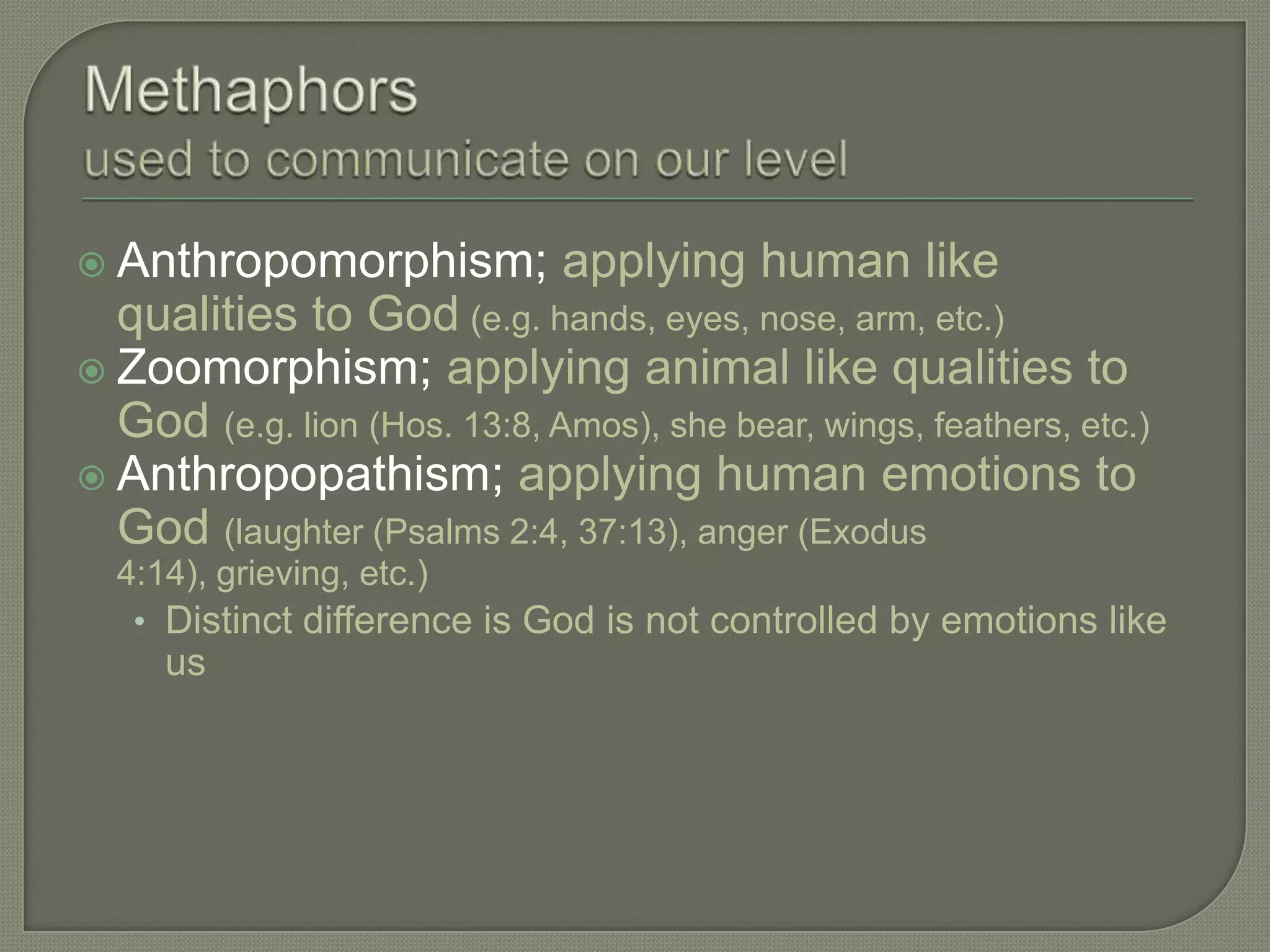  Anthropomorphism;           applying human like
  qualities to God (e.g. hands, eyes, nose, arm, etc.)
 Zoomorphism; applying animal like qualities to
  God (e.g. lion (Hos. 13:8, Amos), she bear, wings, feathers, etc.)
 Anthropopathism; applying human emotions to
  God (laughter (Psalms 2:4, 37:13), anger (Exodus
  4:14), grieving, etc.)
   • Distinct difference is God is not controlled by emotions like
     us
 