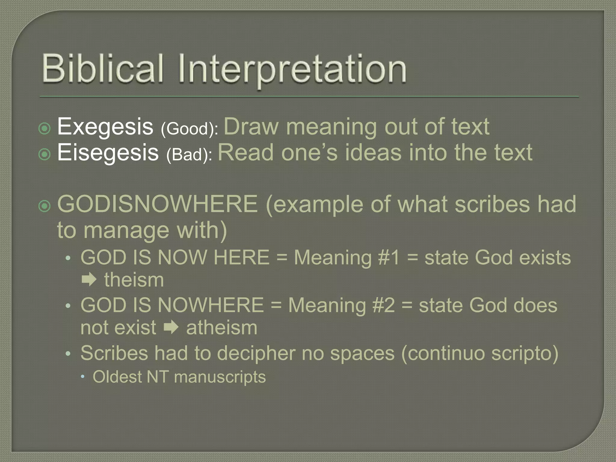  Exegesis (Good): Draw meaning out of text
 Eisegesis (Bad): Read one‘s ideas into the text


 GODISNOWHERE            (example of what scribes had
 to manage with)
  • GOD IS NOW HERE = Meaning #1 = state God exists
     theism
  • GOD IS NOWHERE = Meaning #2 = state God does
    not exist  atheism
  • Scribes had to decipher no spaces (continuo scripto)
     Oldest NT manuscripts
 