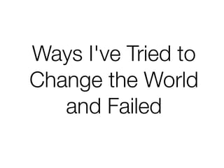 Ways I've Tried to
Change the World  
and Failed
 