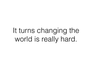 It turns changing the
world is really hard.
 