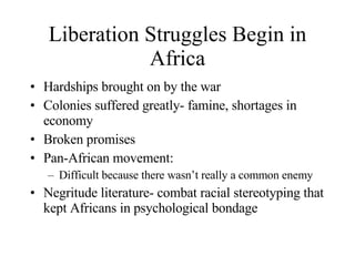 Liberation Struggles Begin in Africa Hardships brought on by the war Colonies suffered greatly- famine, shortages in economy Broken promises Pan-African movement: Difficult because there wasn’t really a common enemy Negritude literature- combat racial stereotyping that kept Africans in psychological bondage 