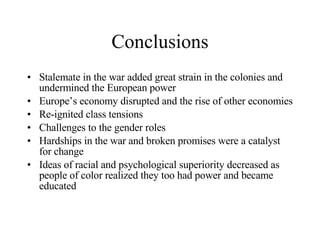 Conclusions Stalemate in the war added great strain in the colonies and undermined the European power Europe’s economy disrupted and the rise of other economies Re-ignited class tensions Challenges to the gender roles Hardships in the war and broken promises were a catalyst for change Ideas of racial and psychological superiority decreased as people of color realized they too had power and became educated 