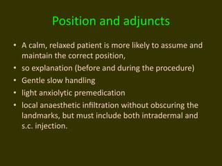 Position and adjuncts
• A calm, relaxed patient is more likely to assume and
maintain the correct position,
• so explanation (before and during the procedure)
• Gentle slow handling
• light anxiolytic premedication
• local anaesthetic inﬁltration without obscuring the
landmarks, but must include both intradermal and
s.c. injection.
 
