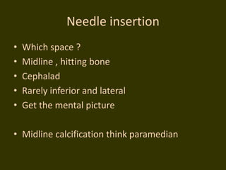 Needle insertion
• Which space ?
• Midline , hitting bone
• Cephalad
• Rarely inferior and lateral
• Get the mental picture
• Midline calcification think paramedian
 