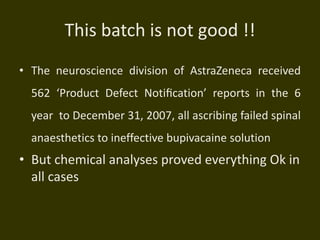 This batch is not good !!
• The neuroscience division of AstraZeneca received
562 ‘Product Defect Notiﬁcation’ reports in the 6
year to December 31, 2007, all ascribing failed spinal
anaesthetics to ineffective bupivacaine solution
• But chemical analyses proved everything Ok in
all cases
 