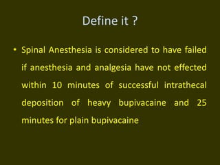 Define it ?
• Spinal Anesthesia is considered to have failed
if anesthesia and analgesia have not effected
within 10 minutes of successful intrathecal
deposition of heavy bupivacaine and 25
minutes for plain bupivacaine
 