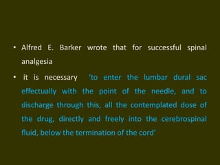 • Alfred E. Barker wrote that for successful spinal
analgesia
• it is necessary ‘to enter the lumbar dural sac
effectually with the point of the needle, and to
discharge through this, all the contemplated dose of
the drug, directly and freely into the cerebrospinal
ﬂuid, below the termination of the cord’
 