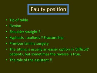 Faulty position
• Tip of table
• Flexion
• Shoulder straight ?
• Kyphosis , scoliosis ? Fracture hip
• Previous lamina surgery
• The sitting is usually an easier option in ‘difﬁcult’
patients, but sometimes the reverse is true.
• The role of the assistant !!
 
