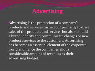 Advertising
 Advertising is the promotion of a company’s
products and services carried out primarily to drive
sales of the products and services but also to build
a brand identity and communicate changes or new

product /services to the customers. Advertising
has become an essential element of the corporate
world and hence the companies allot a
considerable amount of revenues as their
advertising budget.

 