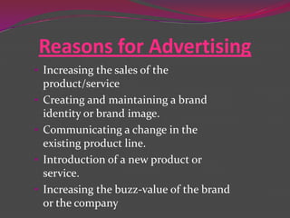 Reasons for Advertising
• Increasing the sales of the
product/service
• Creating and maintaining a brand
identity or brand image.

• Communicating a change in the
existing product line.
• Introduction of a new product or

service.
• Increasing the buzz-value of the brand
or the company

 