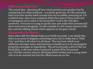  Milk Protein Fight Club

The actual idea - showing off how much protein your product has by
comparing it to other products - is a pretty good one. It's the execution
that turns this mostly solid concept into an incredibly annoying ad. On
a related note, does every company think they have to have some sort
of outrageous ad in order to be successful? I call it the Old Spice
syndrome. Everyone is trying to up the ante and make their commercial
more and more outrageous. In this example it's the cream cheese in the
face and the talking mouth which appears on the guy's cheek.
 Rajnigandha Pan Masala:
Since when did Pan Masala help us to build our pride, I am afraid that
there is an army in disguise converting every city in India into a “Pink
City” and that is all what it is all about. The one item which is an
addiction amongst many and injurious to health as it is of carcinogenic
properties amongst its ingredients. The ad is seriously a plot of the 70s
hindi flick, a old man whose hardwork is paid off by his earnest
son..Did the creative miss an old dying blind mother and a young sister
who is to be married but has the villians eyes set on her.

 