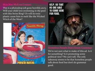 Skin May Melt on Contact
This is a photoshop job gone horribly awry.
Will your child love swimming in the pool
with this Swim Ring? Or will its toxic
plastic cause him to melt like the Wicked
Witch of the West?

Homeless People Don’t Know Grammar
We’re not sure what to make of this ad. Is it
for something? Is it promoting some
political view? We can’t tell. The only
takeaway seems to be that homeless people
talk about food but don’t do grammar
good.

 