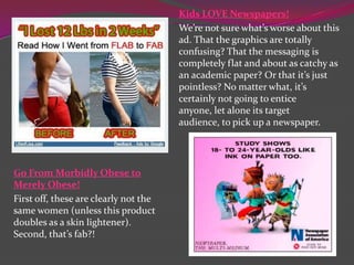Kids LOVE Newspapers!
We’re not sure what’s worse about this
ad. That the graphics are totally
confusing? That the messaging is
completely flat and about as catchy as
an academic paper? Or that it’s just
pointless? No matter what, it’s
certainly not going to entice
anyone, let alone its target
audience, to pick up a newspaper.

Go From Morbidly Obese to
Merely Obese!
First off, these are clearly not the
same women (unless this product
doubles as a skin lightener).
Second, that’s fab?!

 