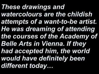These drawings and watercolours are the childish attempts of a want-to-be artist. He was dreaming of attending the courses of the Academy of Belle Arts in Vienna. If they had accepted him, the world would have definitely been different today… 