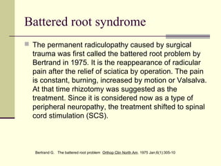 Battered root syndrome
 The permanent radiculopathy caused by surgical
  trauma was first called the battered root problem by
  Bertrand in 1975. It is the reappearance of radicular
  pain after the relief of sciatica by operation. The pain
  is constant, burning, increased by motion or Valsalva.
  At that time rhizotomy was suggested as the
  treatment. Since it is considered now as a type of
  peripheral neuropathy, the treatment shifted to spinal
  cord stimulation (SCS).



   Bertrand G. The battered root problem Orthop Clin North Am. 1975 Jan;6(1):305-10
 