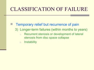 CLASSIFICATION OF FAILURE

 Temporary relief but recurrence of pain
  3) Longer-term failures (within months to years)
     1)   Recurrent stenosis or development of lateral
          stenosis from disc space collapse
     2)   Instability
 