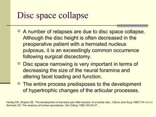 Disc space collapse
          A number of relapses are due to disc space collapse.
           Although the disc height is often decreased in the
           preoperative patient with a herniated nucleus
           pulposus, it is an exceedingly common occurrence
           following surgical discectomy.
          Disc space narrowing is very important in terms of
           decreasing the size of the neural foramina and
           altering facet loading and function.
          The entire process predisposes to the development
           of hypertrophic changes of the articular processes.

Hanley EN, Shapiro DE. The development of low-back pain after excision of a lumbar disc. J Bone Joint Surg 1989;71A:719-721
Schneck CD. The anatomy of lumbar spondylosis. Clin Orthop 1985;193:20-37. .
 