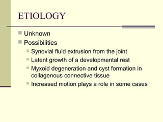 ETIOLOGY
 Unknown
 Possibilities
    Synovial fluid extrusion from the joint
    Latent growth of a developmental rest
    Myxoid degeneration and cyst formation in
     collagenous connective tissue
    Increased motion plays a role in some cases
 