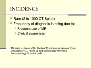 INCIDENCE
 Rare (2 in 1000 CT Spine)
 Frequency of diagnosis is rising due to:
    Frequent use of MRI
    Clinical awareness




Mercader J. Gomez J.M., Cardinal C.: Intraspinal Synovial Cysts:
Diagnosis by CT. Follow up and spontaneous remission.
Neuroradiology 27:346-8, 1985.
 